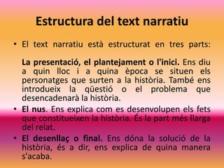 Estructura del text narratiu
• El text narratiu està estructurat en tres parts:
  La presentació, el plantejament o l'inici. Ens diu
  a quin lloc i a quina època se situen els
  personatges que surten a la història. També ens
  introdueix la qüestió o el problema que
  desencadenarà la història.
• El nus. Ens explica com es desenvolupen els fets
  que constitueixen la història. És la part més llarga
  del relat.
• El desenllaç o final. Ens dóna la solució de la
  història, és a dir, ens explica de quina manera
  s'acaba.
 