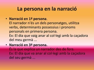 La persona en la narració
• Narració en 1ª persona.
  El narrador n'és un dels personatges, utilitza
  verbs, determinants possessius i pronoms
  personals en primera persona.
  Ex: El dia que vaig anar al col·legi amb la caçadora
  del meu germà ...
• Narració en 3ª persona.
  És la que explica un narrador des de fora.
  Ex: El dia que va anar al col·legi amb la caçadora
  del seu germà ...
 