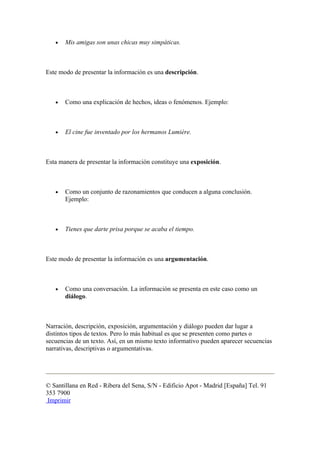 •   Mis amigas son unas chicas muy simpáticas.



Este modo de presentar la información es una descripción.



   •   Como una explicación de hechos, ideas o fenómenos. Ejemplo:



   •   El cine fue inventado por los hermanos Lumière.



Esta manera de presentar la información constituye una exposición.



   •   Como un conjunto de razonamientos que conducen a alguna conclusión.
       Ejemplo:



   •   Tienes que darte prisa porque se acaba el tiempo.



Este modo de presentar la información es una argumentación.



   •   Como una conversación. La información se presenta en este caso como un
       diálogo.



Narración, descripción, exposición, argumentación y diálogo pueden dar lugar a
distintos tipos de textos. Pero lo más habitual es que se presenten como partes o
secuencias de un texto. Así, en un mismo texto informativo pueden aparecer secuencias
narrativas, descriptivas o argumentativas.




© Santillana en Red - Ribera del Sena, S/N - Edificio Apot - Madrid [España] Tel. 91
353 7900
 Imprimir
 