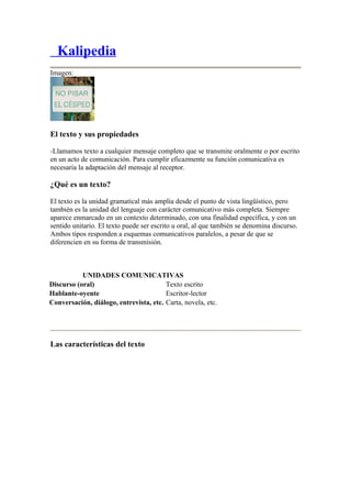 Kalipedia
Imagen:




El texto y sus propiedades

-Llamamos texto a cualquier mensaje completo que se transmite oralmente o por escrito
en un acto de comunicación. Para cumplir eficazmente su función comunicativa es
necesaria la adaptación del mensaje al receptor.

¿Qué es un texto?

El texto es la unidad gramatical más amplia desde el punto de vista lingüístico, pero
también es la unidad del lenguaje con carácter comunicativo más completa. Siempre
aparece enmarcado en un contexto determinado, con una finalidad específica, y con un
sentido unitario. El texto puede ser escrito u oral, al que también se denomina discurso.
Ambos tipos responden a esquemas comunicativos paralelos, a pesar de que se
diferencien en su forma de transmisión.



           UNIDADES COMUNICATIVAS
Discurso (oral)                         Texto escrito
Hablante-oyente                         Escritor-lector
Conversación, diálogo, entrevista, etc. Carta, novela, etc.




Las características del texto
 