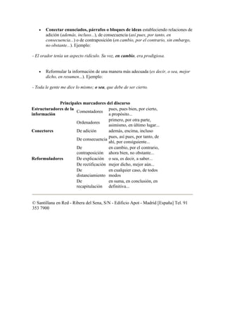 •   Conectar enunciados, párrafos o bloques de ideas estableciendo relaciones de
       adición (además, incluso...), de consecuencia (así pues, por tanto, en
       consecuencia...) o de contraposición (en cambio, por el contrario, sin embargo,
       no obstante...). Ejemplo:

- El orador tenía un aspecto ridículo. Su voz, en cambio, era prodigiosa.


   •   Reformular la información de una manera más adecuada (es decir, o sea, mejor
       dicho, en resumen...). Ejemplo:

- Toda le gente me dice lo mismo; o sea, que debe de ser cierto.


             Principales marcadores del discurso
Estructuradores de la                  pues, pues bien, por cierto,
                      Comentadores
información                            a propósito...
                                       primero, por otra parte,
                      Ordenadores
                                       asimismo, en último lugar...
Conectores            De adición       además, encima, incluso
                                       pues, así pues, por tanto, de
                      De consecuencia
                                       ahí, por consiguiente...
                      De               en cambio, por el contrario,
                      contraposición ahora bien, no obstante...
Reformuladores        De explicación o sea, es decir, a saber...
                      De rectificación mejor dicho, mejor aún...
                      De               en cualquier caso, de todos
                      distanciamiento modos
                      De               en suma, en conclusión, en
                      recapitulación definitiva...


© Santillana en Red - Ribera del Sena, S/N - Edificio Apot - Madrid [España] Tel. 91
353 7900
 