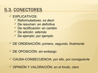  EXPLICATIVOS:
 Reformuladores: es decir
 De resumen: en definitiva
 De rectificación: en cambio
 De adición: además
 De ejemplo: por ejemplo
 DE ORDENACIÓN: primero, segundo, finalmente
 DE OPOSICIÓN: sin embargo
 CAUSA-CONSECUENCIA: por ello, por consiguiente
 OPINIÓN Y VALORACIÓN: en el fondo, claro
 