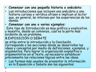 • Comenzar con una pequeña historia o anécdota:
• Las introducciones que incluyen una anécdota o una
   historia curiosa y verídica atraen e implican al lector
   que, en general, se interesa por las experiencias de los
   demás.
• Comenzar con uno o varios ejemplos:
  Este tipo de Introducción es muy gráfica y explicativa
y muestra, desde un comienzo, cual es la parte más
evidente de un problema.
B.EXPOSICIÓN O DEBATE
se sitúa entre la introducción y la Conclusión.
Corresponde a las secciones donde se desarrollan las
ideas y conceptos por medio de definiciones, ejemplos, y
argumentos. Para lograr la organización expositiva o
argumentativa en el texto, es necesario establecer
previamente las relaciones lógicas entre las ideas.
• Las formas más usuales de presentar la información
   en la Exposición o Debate son las siguientes:
•
 