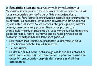b. Exposición o Debate se sitúa entre la introducción y la
Conclusión. Corresponde a las secciones donde se desarrollan las
ideas y conceptos por medio de definiciones, ejemplos, y
argumentos. Para lograr la organización expositiva o argumentativa
en el texto, es necesario establecer previamente las relaciones
lógicas entre las ideas. No es conveniente, por ejemplo, mezclar
causas, consecuencias y prospectivas de un proyecto; es
aconsejable organizar paquetes de ideas y organizarlas de manera
global en todo el texto, de forma que se hable primero de los
problemas y después de las soluciones posibles.
• Las formas más usuales de presentar la información en la
   Exposición o Debate son las siguientes:
a. La Definición
• La definición (es decir, definir algo con lo que los lectores no
   están familiarizados) para desarrollar un párrafo consiste en
   describir un concepto complejo definiendo sus distintos
   componentes.
 