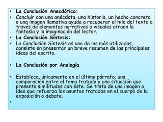 • La Conclusión Anecdótica:
• Concluir con una anécdota, una historia, un hecho concreto
  o una imagen llamativa ayuda a recuperar el hilo del texto a
  través de elementos narrativos o visuales atraen la
  fantasía y la imaginación del lector.
• La Conclusión Síntesis:
• La Conclusión Síntesis es una de las más utilizadas,
  consiste en presentar un breve resumen de las principales
  ideas del escrito.

• La Conclusión por Analogía

• Establece, únicamente en el último párrafo, una
  comparación entre el tema tratado y una situación que
  presenta similitudes con éste. Se trata de una imagen o
  idea que refuerza los asuntos tratados en el cuerpo de la
  exposición o debate.
•
 