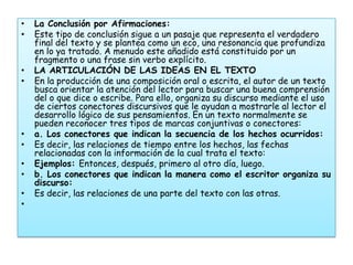 •   La Conclusión por Afirmaciones:
•   Este tipo de conclusión sigue a un pasaje que representa el verdadero
    final del texto y se plantea como un eco, una resonancia que profundiza
    en lo ya tratado. A menudo este añadido está constituido por un
    fragmento o una frase sin verbo explícito.
•   LA ARTICULACIÓN DE LAS IDEAS EN EL TEXTO
•   En la producción de una composición oral o escrita, el autor de un texto
    busca orientar la atención del lector para buscar una buena comprensión
    del o que dice o escribe. Para ello, organiza su discurso mediante el uso
    de ciertos conectores discursivos que le ayudan a mostrarle al lector el
    desarrollo lógico de sus pensamientos. En un texto normalmente se
    pueden reconocer tres tipos de marcas conjuntivas o conectores:
•   a. Los conectores que indican la secuencia de los hechos ocurridos:
•   Es decir, las relaciones de tiempo entre los hechos, las fechas
    relacionadas con la información de la cual trata el texto:
•   Ejemplos: Entonces, después, primero al otro día, luego.
•   b. Los conectores que indican la manera como el escritor organiza su
    discurso:
•   Es decir, las relaciones de una parte del texto con las otras.
•
 