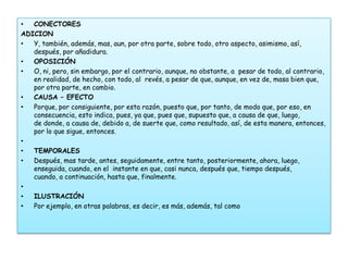 •  CONECTORES
ADICION
•  Y, también, además, mas, aun, por otra parte, sobre todo, otro aspecto, asimismo, así,
   después, por añadidura.
•  OPOSICIÓN
•  O, ni, pero, sin embargo, por el contrario, aunque, no obstante, a pesar de todo, al contrario,
   en realidad, de hecho, con todo, al revés, a pesar de que, aunque, en vez de, masa bien que,
   por otra parte, en cambio.
•  CAUSA – EFECTO
•  Porque, por consiguiente, por esta razón, puesto que, por tanto, de modo que, por eso, en
   consecuencia, esto indica, pues, ya que, pues que, supuesto que, a causa de que, luego,
   de donde, a causa de, debido a, de suerte que, como resultado, así, de esta manera, entonces,
   por lo que sigue, entonces.
•
•  TEMPORALES
•  Después, mas tarde, antes, seguidamente, entre tanto, posteriormente, ahora, luego,
   enseguida, cuando, en el instante en que, casi nunca, después que, tiempo después,
   cuando, a continuación, hasta que, finalmente.
•
•  ILUSTRACIÓN
•  Por ejemplo, en otras palabras, es decir, es más, además, tal como
 