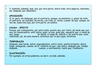 •
•   Y, también, además, mas, aun, por otra parte, sobre todo, otro aspecto, asimismo,
    así, después, por añadidura.
•
•   OPOSICIÓN
•   O, ni, pero, sin embargo, por el contrario, aunque, no obstante, a pesar de todo,
    al contrario, en realidad, de hecho, con todo, al revés, a pesar de que, aunque, en
    vez de, masa bien que, por otra parte, en cambio.
•
•   CAUSA – EFECTO
•   Porque, por consiguiente, por esta razón, puesto que, por tanto, de modo que, por
    eso, en consecuencia, esto indica, pues, ya que, pues que, supuesto que, a causa de
    que, luego,                  de donde, a causa de, debido a, de suerte que, como
    resultado, así, de esta manera, entonces, por lo que sigue, entonces.
•
•   TEMPORALES
•   Después, mas tarde, antes, seguidamente, entre tanto, posteriormente, ahora,
    luego, enseguida, cuando, en el instante en que, casi nunca, después que, tiempo
    después,                      cuando, a continuación, hasta que, finalmente.
•
•   ILUSTRACIÓN
•   Por ejemplo, en otras palabras, es decir, es más, además,
 