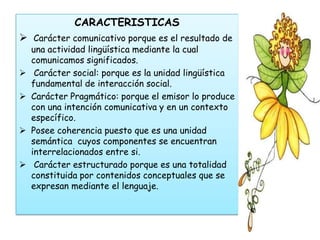 CARACTERISTICAS
 Carácter comunicativo porque es el resultado de
    una actividad lingüística mediante la cual
    comunicamos significados.
    Carácter social: porque es la unidad lingüística
    fundamental de interacción social.
   Carácter Pragmático: porque el emisor lo produce
    con una intención comunicativa y en un contexto
    específico.
   Posee coherencia puesto que es una unidad
    semántica cuyos componentes se encuentran
    interrelacionados entre si.
    Carácter estructurado porque es una totalidad
    constituida por contenidos conceptuales que se
    expresan mediante el lenguaje.
 
