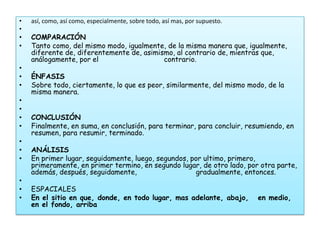 •   así, como, así como, especialmente, sobre todo, así mas, por supuesto.
•
•   COMPARACIÓN
•   Tanto como, del mismo modo, igualmente, de la misma manera que, igualmente,
    diferente de, diferentemente de, asimismo, al contrario de, mientras que,
    análogamente, por el                   contrario.
•
•   ÉNFASIS
•   Sobre todo, ciertamente, lo que es peor, similarmente, del mismo modo, de la
    misma manera.
•
•
•   CONCLUSIÓN
•   Finalmente, en suma, en conclusión, para terminar, para concluir, resumiendo, en
    resumen, para resumir, terminado.
•
•   ANÁLISIS
•   En primer lugar, seguidamente, luego, segundos, por ultimo, primero,
    primeramente, en primer termino, en segundo lugar, de otro lado, por otra parte,
    además, después, seguidamente,                    gradualmente, entonces.
•
•   ESPACIALES
•   En el sitio en que, donde, en todo lugar, mas adelante, abajo,           en medio,
    en el fondo, arriba
 