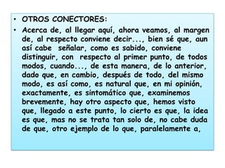 • OTROS CONECTORES:
• Acerca de, al llegar aquí, ahora veamos, al margen
  de, al respecto conviene decir..., bien sé que, aun
  así cabe señalar, como es sabido, conviene
  distinguir, con respecto al primer punto, de todos
  modos, cuando..., de esta manera, de lo anterior,
  dado que, en cambio, después de todo, del mismo
  modo, es así como, es natural que, en mi opinión,
  exactamente, es sintomático que, examinemos
  brevemente, hay otro aspecto que, hemos visto
  que, llegado a este punto, lo cierto es que, la idea
  es que, mas no se trata tan solo de, no cabe duda
  de que, otro ejemplo de lo que, paralelamente a,
 