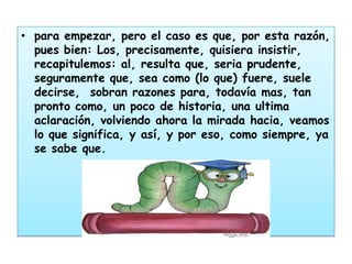 • para empezar, pero el caso es que, por esta razón,
  pues bien: Los, precisamente, quisiera insistir,
  recapitulemos: al, resulta que, seria prudente,
  seguramente que, sea como (lo que) fuere, suele
  decirse, sobran razones para, todavía mas, tan
  pronto como, un poco de historia, una ultima
  aclaración, volviendo ahora la mirada hacia, veamos
  lo que significa, y así, y por eso, como siempre, ya
  se sabe que.
 
