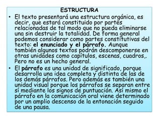 ESTRUCTURA
• El texto presentará una estructura orgánica, es
  decir, que estará constituido por partes
  relacionadas de tal modo que no pueda eliminarse
  una sin destruir la totalidad. De forma general
  podemos considerar como partes constitutivas del
  texto: el enunciado y el párrafo. Aunque
  también algunos textos podrán descomponerse en
  otras unidades como capítulos, escenas, cuadros,.
  Pero no es un hecho general.
• El párrafo es una unidad de significado, porque
  desarrolla una idea completa y distinta de las de
  los demás párrafos. Pero además es también una
  unidad visual porque los párrafos se separan entre
  sí mediante los signos de puntuación. Así mismo el
  párrafo en la comunicación oral viene determinado
  por un amplio descenso de la entonación seguido
  de una pausa.
 