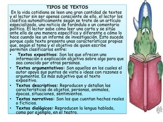 TIPOS DE TEXTOS
 En la vida cotidiana se leen una gran cantidad de textos
y el lector sin ser apenas consciente de ello, el lector los
clasifica automáticamente según se trate de un artículo
especializado, una noticia de farándula o un comentario
político. El lector sabe cómo leer una carta y se sitúa
ante ella de una manera específica y diferente a cómo lo
hace cuando lee un informe de investigación. Esto sucede
porque cada texto presenta unas características propias
que, según el tema y el objetivo de quien escribe
permiten clasificarlos entre:
•    Textos expositivos: Son los que ofrecen una
   información o explicación objetiva sobre algo para que
   sea conocido por otras personas.
• Textos argumentativos: Son aquellos en los cuales el
   autor apoya sus puntos de vista o ideas con razones o
   argumentos. Es más subjetivo que el texto
   expositivo.
• Textos descriptivos: Reproducen y detallan las
   características de objetos, personas, animales,
   épocas, situaciones, sentimientos.
• Textos narrativos: Son los que cuentan hechos reales
   o ficticios.
• Textos dialógicos: Reproducen la lengua hablada,
   como por ejemplo, en el teatro.
 