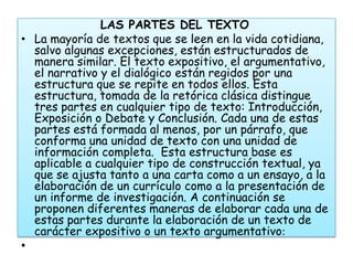 LAS PARTES DEL TEXTO
• La mayoría de textos que se leen en la vida cotidiana,
  salvo algunas excepciones, están estructurados de
  manera similar. El texto expositivo, el argumentativo,
  el narrativo y el dialógico están regidos por una
  estructura que se repite en todos ellos. Esta
  estructura, tomada de la retórica clásica distingue
  tres partes en cualquier tipo de texto: Introducción,
  Exposición o Debate y Conclusión. Cada una de estas
  partes está formada al menos, por un párrafo, que
  conforma una unidad de texto con una unidad de
  información completa. Esta estructura base es
  aplicable a cualquier tipo de construcción textual, ya
  que se ajusta tanto a una carta como a un ensayo, a la
  elaboración de un currículo como a la presentación de
  un informe de investigación. A continuación se
  proponen diferentes maneras de elaborar cada una de
  estas partes durante la elaboración de un texto de
  carácter expositivo o un texto argumentativo:
•
 
