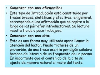 • Comenzar con una afirmación:
• Este tipo de Introducción está constituido por
  frases breves, sintéticas y efectivas; en general,
  corresponde a una afirmación que se repite a lo
  largo de los párrafos introductorios. Su lectura
  resulta fluida y poco trabajosa.
• Comenzar con una cita:
• Esta es una forma muy utilizada apara llamar la
  atención del lector. Puede tratarse de un
  proverbio, de una frase escrita por algún célebre
  hombre de letras o de un fragmento de un poema.
  Es importante que el contenido de la cita se
  ajuste de manera natural al resto del texto.
 