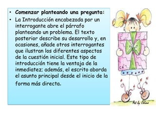 • Comenzar planteando una pregunta:
• La Introducción encabezada por un
  interrogante abre el párrafo
  planteando un problema. El texto
  posterior describe su desarrollo y, en
  ocasiones, añade otros interrogantes
  que ilustran los diferentes aspectos
  de la cuestión inicial. Este tipo de
  introducción tiene la ventaja de la
  inmediatez; además, el escrito aborda
  el asunto principal desde el inicio de la
  forma más directa.
 