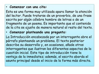 • Comenzar con una cita:
Esta es una forma muy utilizada apara llamar la atención
del lector. Puede tratarse de un proverbio, de una frase
escrita por algún célebre hombre de letras o de un
fragmento de un poema. Es importante que el contenido
de la cita se ajuste de manera natural al resto del texto.
• Comenzar planteando una pregunta:
La Introducción encabezada por un interrogante abre el
párrafo planteando un problema. El texto posterior
describe su desarrollo y, en ocasiones, añade otros
interrogantes que ilustran los diferentes aspectos de la
cuestión inicial. Este tipo de introducción tiene la
ventaja de la inmediatez; además, el escrito aborda el
asunto principal desde el inicio de la forma más directa.
 