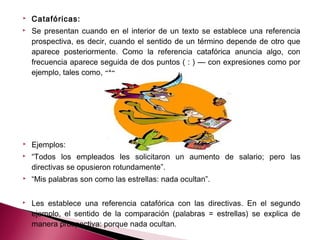  Catafóricas:
 Se presentan cuando en el interior de un texto se establece una referencia
prospectiva, es decir, cuando el sentido de un término depende de otro que
aparece posteriormente. Como la referencia catafórica anuncia algo, con
frecuencia aparece seguida de dos puntos ( : ) — con expresiones como por
ejemplo, tales como, etc.— 
 Ejemplos:
 “Todos los empleados les solicitaron un aumento de salario; pero las
directivas se opusieron rotundamente”.
 “Mis palabras son como las estrellas: nada ocultan”.
 
 Les establece una referencia catafórica con las directivas. En el segundo
ejemplo, el sentido de la comparación (palabras = estrellas) se explica de
manera prospectiva: porque nada ocultan.
 