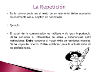  Es la concurrencia en el texto de un elemento léxico aparecido
anteriormente con el objetivo de dar énfasis.
 
 Ejemplo:
 
 El papel de la comunicación es múltiple y de gran importancia.
Debe contribuir al intercambio de ideas y experiencias entre
instituciones. Debe cooperar al mayor éxito de reuniones técnicas.
Debe capacitar lideres. Debe colaborar para la actualización de
los profesionales.
 