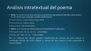 • Verso:
Versos clásicos:
Versos blancos
Versos libres:
• Metro:
Ortográfica:
Poética:
Por su métrica los versos pueden clasificarse en versos de arte menor si
contienen menos de ocho sílabas y, versos de arte mayor si son superiores a
nueve sílabas
 