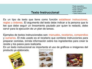 •Texto expositivo 
•Texto argumentativo 
•Texto narrativo 
•Texto poético 
Texto Instruccional • Texto instruccional 
Es un tipo de texto que tiene como función establecer instrucciones, 
reglas u órdenes. El argumento del texto debe indicar a la persona que lo 
lee que debe seguir un lineamiento pautado por quien lo redactó, debe 
servir para la ejecución de un plan de tareas. 
Ejemplos de textos instruccionales son: manuales, recetarios, compendios 
y sumarios. El más usado es el recetario que contiene instrucciones para 
preparar comidas, brinda información sobre los ingredientes para crear la 
receta y los pasos para realizarla. 
En un texto instruccional es importante el uso de gráficos e imágenes del 
producto ya elaborado. 
