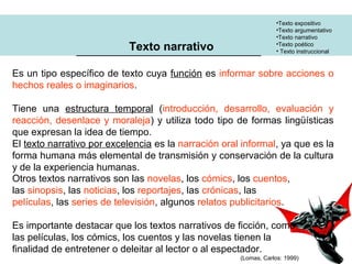 •Texto expositivo
•Texto argumentativo
•Texto narrativo
•Texto poético
• Texto instruccional
Texto narrativo
Es un tipo específico de texto cuya función es informar sobre acciones o
hechos reales o imaginarios.
Tiene una estructura temporal (introducción, desarrollo, evaluación y
reacción, desenlace y moraleja) y utiliza todo tipo de formas lingüísticas
que expresan la idea de tiempo.
El texto narrativo por excelencia es la narración oral informal, ya que es la
forma humana más elemental de transmisión y conservación de la cultura
y de la experiencia humanas.
Otros textos narrativos son las novelas, los cómics, los cuentos,
las sinopsis, las noticias, los reportajes, las crónicas, las
películas, las series de televisión, algunos relatos publicitarios.
Es importante destacar que los textos narrativos de ficción, como
las películas, los cómics, los cuentos y las novelas tienen la
finalidad de entretener o deleitar al lector o al espectador.
(Lomas, Carlos: 1999)
 