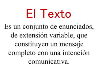 El Texto 
Es un conjunto de enunciados, 
de extensión variable, que 
constituyen un mensaje 
completo con una intención 
comunicativa. 
 