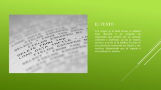 EL TEXTO
Con origen en el latín textus, la palabra
texto describe a un conjunto de
enunciados que permite dar un mensaje
coherente y ordenado, ya sea de manera
escrita o a través de la palabra. Se trata de
una estructura compuesta por signos y una
escritura determinada que da espacio a
una unidad con sentido.
 