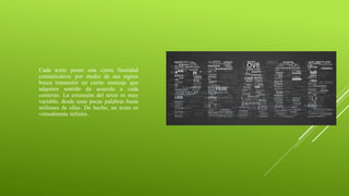 Cada texto posee una cierta finalidad
comunicativa: por medio de sus signos
busca transmitir un cierto mensaje que
adquiere sentido de acuerdo a cada
contexto. La extensión del texto es muy
variable, desde unas pocas palabras hasta
millones de ellas. De hecho, un texto es
virtualmente infinito.
 