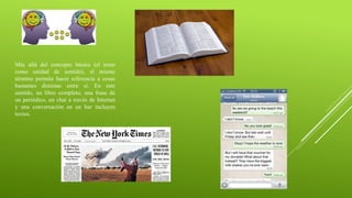 Más allá del concepto básico (el texto
como unidad de sentido), el mismo
término permite hacer referencia a cosas
bastantes distintas entre sí. En este
sentido, un libro completo, una frase de
un periódico, un chat a través de Internet
y una conversación en un bar incluyen
textos.
 