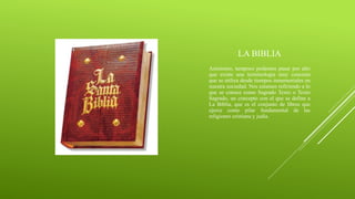 LA BIBLIA
Asimismo, tampoco podemos pasar por alto
que existe una terminología muy concreta
que se utiliza desde tiempos inmemoriales en
nuestra sociedad. Nos estamos refiriendo a lo
que se conoce como Sagrado Texto o Texto
Sagrado, un concepto con el que se define a
La Biblia, que es el conjunto de libros que
ejerce como pilar fundamental de las
religiones cristiana y judía.
 