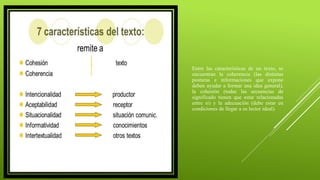 Entre las características de un texto, se
encuentran la coherencia (las distintas
posturas e informaciones que expone
deben ayudar a formar una idea general),
la cohesión (todas las secuencias de
significado tienen que estar relacionadas
entre sí) y la adecuación (debe estar en
condiciones de llegar a su lector ideal).
 