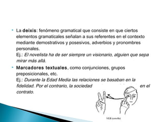  La deixis: fenómeno gramatical que consiste en que ciertos
elementos gramaticales señalan a sus referentes en el contexto
mediante demostrativos y posesivos, adverbios y pronombres
personales.
Ej.: El novelista ha de ser siempre un visionario, alguien que sepa
mirar más allá.
 Marcadores textuales, como conjunciones, grupos
preposicionales, etc.
Ej.: Durante la Edad Media las relaciones se basaban en la
fidelidad. Por el contrario, la sociedad moderna está fundada en el
contrato.
 