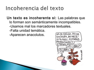 Un texto es incoherente si: Las palabras que
lo forman son semánticamente incompatibles.
-Usamos mal los marcadores textuales.
-Falta unidad temática.
-Aparecen anacolutos.
 