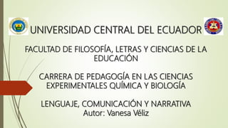 UNIVERSIDAD CENTRAL DEL ECUADOR
FACULTAD DE FILOSOFÍA, LETRAS Y CIENCIAS DE LA
EDUCACIÓN
CARRERA DE PEDAGOGÍA EN LAS CIENCIAS
EXPERIMENTALES QUÍMICA Y BIOLOGÍA
LENGUAJE, COMUNICACIÓN Y NARRATIVA
Autor: Vanesa Véliz
 