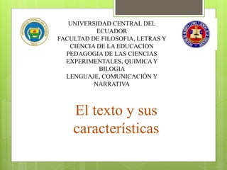 UNIVERSIDAD CENTRAL DEL
ECUADOR
FACULTAD DE FILOSOFIA, LETRAS Y
CIENCIA DE LA EDUCACION
PEDAGOGIA DE LAS CIENCIAS
EXPERIMENTALES, QUIMICA Y
BILOGIA
LENGUAJE, COMUNICACIÓN Y
NARRATIVA
El texto y sus
características
 