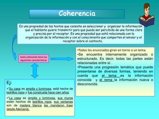 Coherencia
Es una propiedad de los textos que consiste en seleccionar y organizar la información
que el hablante quiere transmitir para que pueda ser percibida de una forma clara
y precisa por el receptor. Es una propiedad que está relacionada con la
organización de la información y con el conocimiento que comparten el emisor y el
receptor sobre el contexto.
texto coherente tiene las
siguientes características
•Todos los enunciados giran en torno a un tema.
•Se encuentra internamente organizado o
estructurado. Es decir, todas las partes están
relacionadas entre sí.
•Presenta una progresión temática que puede
presentarse de diversas formas, teniendo en
cuenta que el tema es la información
conocida y el rema la información nueva o
desconocida.Ej:
Su casa es amplia y luminosa, está hecha de
ladrillos rojos y fue construida hace cien años.
La casa es amplia y luminosa, sus muros
están hechos de ladrillos rojos, sus ventanas
son de madera blanca las mandaron traer
desde Alemania.
 