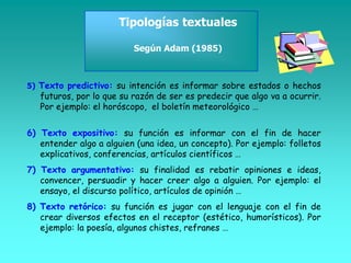 Tipologías textuales
Según Adam (1985)
5) Texto predictivo: su intención es informar sobre estados o hechos
futuros, por lo que su razón de ser es predecir que algo va a ocurrir.
Por ejemplo: el horóscopo, el boletín meteorológico …
6) Texto expositivo: su función es informar con el fin de hacer
entender algo a alguien (una idea, un concepto). Por ejemplo: folletos
explicativos, conferencias, artículos científicos …
7) Texto argumentativo: su finalidad es rebatir opiniones e ideas,
convencer, persuadir y hacer creer algo a alguien. Por ejemplo: el
ensayo, el discurso político, artículos de opinión …
8) Texto retórico: su función es jugar con el lenguaje con el fin de
crear diversos efectos en el receptor (estético, humorísticos). Por
ejemplo: la poesía, algunos chistes, refranes …
 