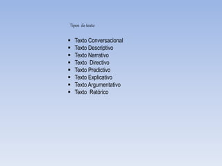 Tipos de texto
 Texto Conversacional
 Texto Descriptivo
 Texto Narrativo
 Texto Directivo
 Texto Predictivo
 Texto Explicativo
 Texto Argumentativo
 Texto Retórico
 