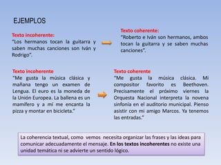 EJEMPLOS
Texto coherente:
“Roberto e Iván son hermanos, ambos
tocan la guitarra y se saben muchas
canciones”.
Texto incoherente:
“Los hermanos tocan la guitarra y
saben muchas canciones son Iván y
Rodrigo”.
La coherencia textual, como vemos necesita organizar las frases y las ideas para
comunicar adecuadamente el mensaje. En los textos incoherentes no existe una
unidad temática ni se advierte un sentido lógico.
Texto coherente
“Me gusta la música clásica. Mi
compositor favorito es Beethoven.
Precisamente el próximo viernes la
Orquesta Nacional interpreta la novena
sinfonía en el auditorio municipal. Pienso
asistir con mi amigo Marcos. Ya tenemos
las entradas.”
Texto incoherente
“Me gusta la música clásica y
mañana tengo un examen de
Lengua. El euro es la moneda de
la Unión Europea. La ballena es un
mamífero y a mí me encanta la
pizza y montar en bicicleta.”
 