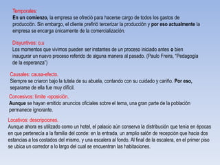 Temporales:
En un comienzo, la empresa se ofreció para hacerse cargo de todos los gastos de
producción. Sin embargo, el cliente prefirió tercerizar la producción y por eso actualmente la
empresa se encarga únicamente de la comercialización.
Disyuntivos: o,u
Los momentos que vivimos pueden ser instantes de un proceso iniciado antes o bien
inaugurar un nuevo proceso referido de alguna manera al pasado. (Paulo Freira, “Pedagogía
de la esperanza”)
Causales: causa-efecto.
Siempre se criaron bajo la tutela de su abuela, contando con su cuidado y cariño. Por eso,
separarse de ella fue muy difícil.
Concesivos: límite -oposición.
Aunque se hayan emitido anuncios oficiales sobre el tema, una gran parte de la población
permanece ignorante.
Locativos: descripciones.
Aunque ahora es utilizado como un hotel, el palacio aún conserva la distribución que tenía en épocas
en que pertenecía a la familia del conde: en la entrada, un amplio salón de recepción que hacia dos
estancias a los costados del mismo, y una escalera al fondo. Al final de la escalera, en el primer piso
se ubica un corredor a lo largo del cual se encuentran las habitaciones.
 