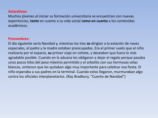 Aclarativos:
Muchos jóvenes al iniciar su formación universitaria se encuentran con nuevas
experiencias, tanto en cuanto a su vida social como en cuanto a los contenidos
académicos.
Pronombres:
El día siguiente sería Navidad y, mientras los tres se dirigían a la estación de naves
espaciales, el padre y la madre estaban preocupados. Era el primer vuelo que el niño
realizaría por el espacio, su primer viaje en cohete, y deseaban que fuera lo más
agradable posible. Cuando en la aduana les obligaron a dejar el regalo porque pasaba
unos pocos kilos del peso máximo permitido y el arbolito con sus hermosas velas
blancas, sintieron que les quitaban algo muy importante para celebrar esa fiesta. El
niño esperaba a sus padres en la terminal. Cuando estos llegaron, murmuraban algo
contra los oficiales interplanetarios. (Ray Bradbury, “Cuento de Navidad”)
 