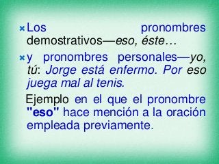  Los

pronombres
demostrativos—eso, éste…
 y pronombres personales—yo,
tú: Jorge está enfermo. Por eso
juega mal al tenis.
Ejemplo en el que el pronombre
"eso" hace mención a la oración
empleada previamente.

 