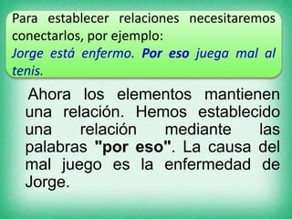 Para establecer relaciones necesitaremos
conectarlos, por ejemplo:
Jorge está enfermo. Por eso juega mal al
tenis.

Ahora los elementos mantienen
una relación. Hemos establecido
una
relación
mediante
las
palabras "por eso". La causa del
mal juego es la enfermedad de
Jorge.

 