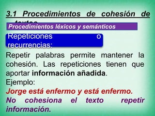 1.1 Procedimientos de cohesión de
textos.
Procedimientos léxicos y semánticos
Repeticiones
o
recurrencias:
Repetir palabras permite mantener la
cohesión. Las repeticiones tienen que
aportar información añadida.
Ejemplo:
Jorge está enfermo y está enfermo.
No cohesiona el texto
repetir
información.

 
