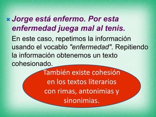  Jorge

está enfermo. Por esta
enfermedad juega mal al tenis.
En este caso, repetimos la información
usando el vocablo "enfermedad". Repitiendo
la información obtenemos un texto
cohesionado.

También existe cohesión
en los textos literarios
con rimas, antonimias y
sinonimias.

 