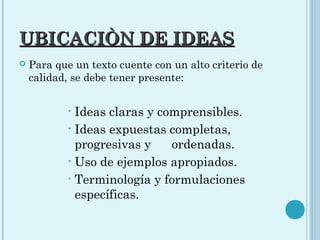 UBICACIÒN DE IDEASUBICACIÒN DE IDEAS
 Para que un texto cuente con un alto criterio de
calidad, se debe tener presente:
• Ideas claras y comprensibles.
• Ideas expuestas completas,
progresivas y ordenadas.
• Uso de ejemplos apropiados.
• Terminología y formulaciones
específicas.
 