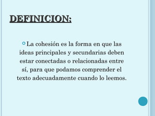 DEFINICION:DEFINICION:
 La cohesión es la forma en que las
ideas principales y secundarias deben
estar conectadas o relacionadas entre
sí, para que podamos comprender el
texto adecuadamente cuando lo leemos.
 
