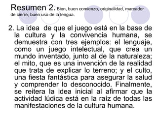 Resumen 2.  Bien, buen comienzo, originalidad, marcador de cierre, buen uso de la lengua. 2. La idea  de que el juego está en la base de la cultura y la convivencia humana, se demuestra con tres ejemplos: el lenguaje, como un juego intelectual, que crea un mundo inventado, junto al de la naturaleza; el mito, que es una invención de la realidad que trata de explicar lo terreno; y el culto, una fiesta fantástica para asegurar la salud y comprender lo desconocido. Finalmente, se reitera la idea inicial al afirmar que la actividad lúdica está en la raíz de todas las manifestaciones de la cultura humana. 
